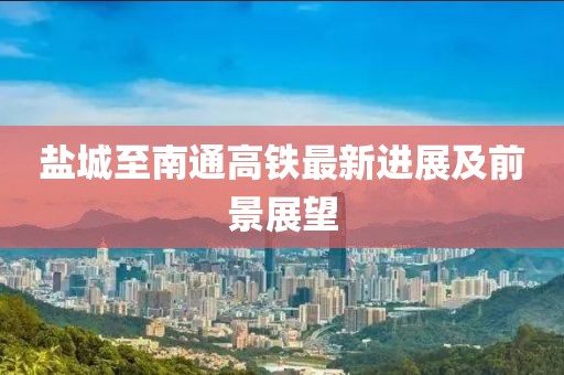 盐城至南通高铁最新进展及前景展望