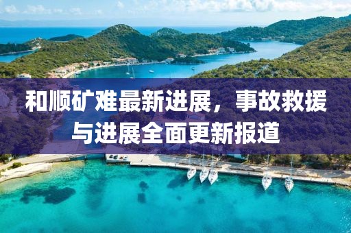 和顺矿难最新进展，事故救援与进展全面更新报道