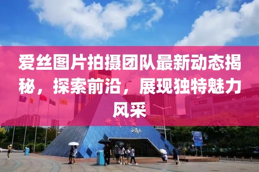 爱丝图片拍摄团队最新动态揭秘，探索前沿，展现独特魅力风采
