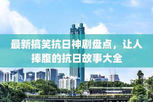 最新搞笑抗日神剧盘点，让人捧腹的抗日故事大全