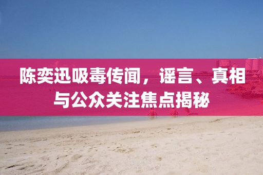 陈奕迅吸毒传闻，谣言、真相与公众关注焦点揭秘