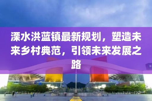 溧水洪蓝镇最新规划，塑造未来乡村典范，引领未来发展之路