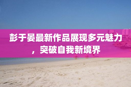 彭于晏最新作品展现多元魅力，突破自我新境界