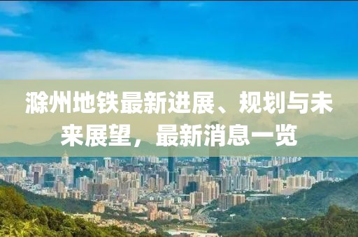 滁州地铁最新进展、规划与未来展望，最新消息一览