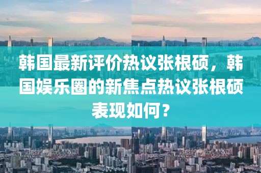 韩国最新评价热议张根硕，韩国娱乐圈的新焦点热议张根硕表现如何？