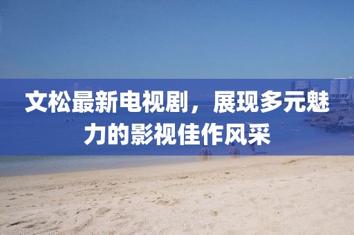 文松最新电视剧，展现多元魅力的影视佳作风采