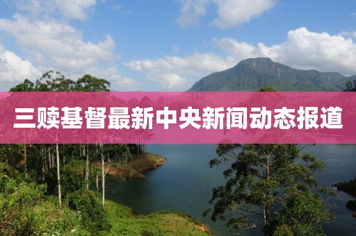 三赎基督最新中央新闻动态报道