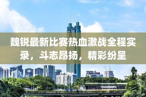 魏锐最新比赛热血激战全程实录，斗志昂扬，精彩纷呈