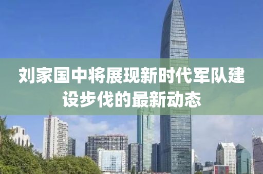 刘家国中将展现新时代军队建设步伐的最新动态