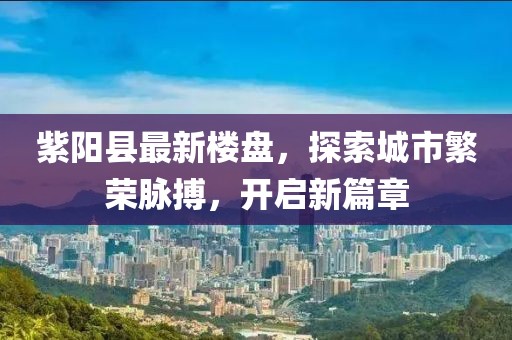 紫阳县最新楼盘，探索城市繁荣脉搏，开启新篇章