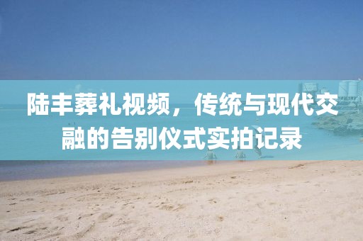 陆丰葬礼视频，传统与现代交融的告别仪式实拍记录