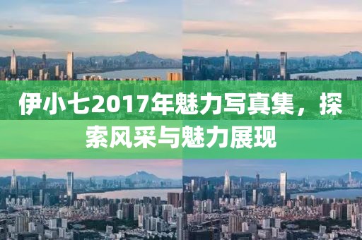 伊小七2017年魅力写真集，探索风采与魅力展现