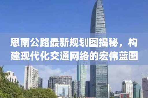 思南公路最新规划图揭秘，构建现代化交通网络的宏伟蓝图