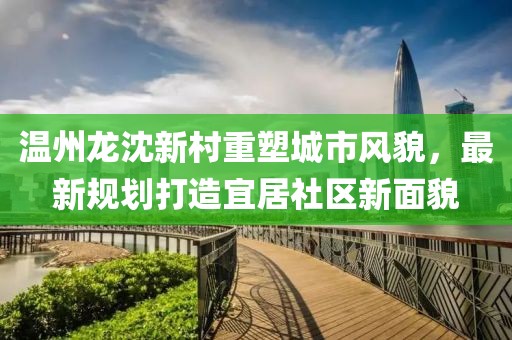 温州龙沈新村重塑城市风貌，最新规划打造宜居社区新面貌