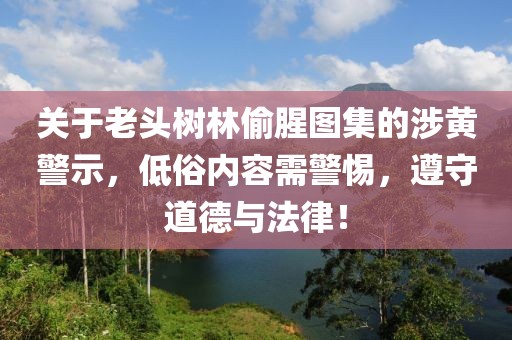 关于老头树林偷腥图集的涉黄警示，低俗内容需警惕，遵守道德与法律！
