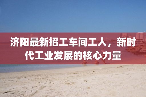 济阳最新招工车间工人，新时代工业发展的核心力量