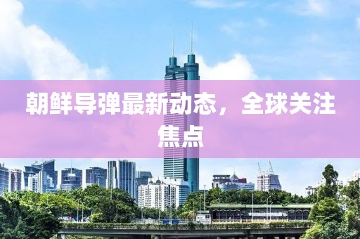 朝鲜导弹最新动态，全球关注焦点