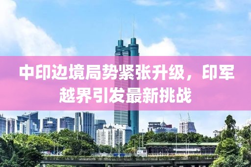 中印边境局势紧张升级，印军越界引发最新挑战