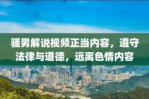 骚男解说视频正当内容，遵守法律与道德，远离色情内容