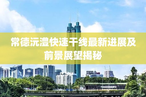 常德沅澧快速干线最新进展及前景展望揭秘