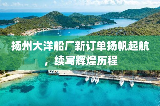 扬州大洋船厂新订单扬帆起航，续写辉煌历程