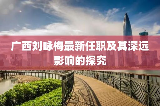广西刘咏梅最新任职及其深远影响的探究