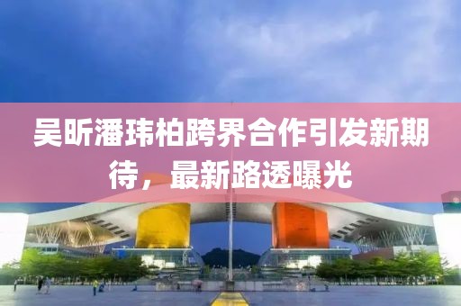 吴昕潘玮柏跨界合作引发新期待，最新路透曝光