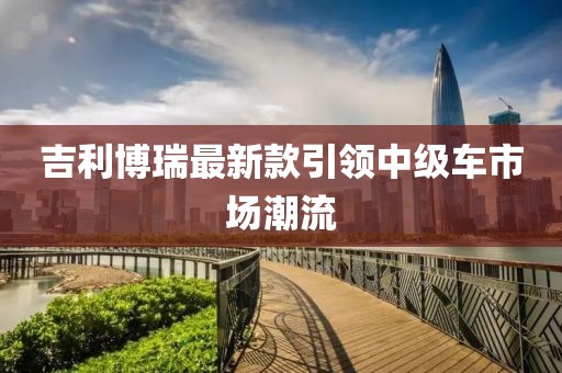 吉利博瑞最新款引领中级车市场潮流