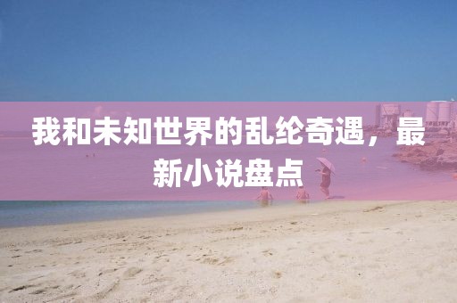 我和未知世界的乱纶奇遇，最新小说盘点