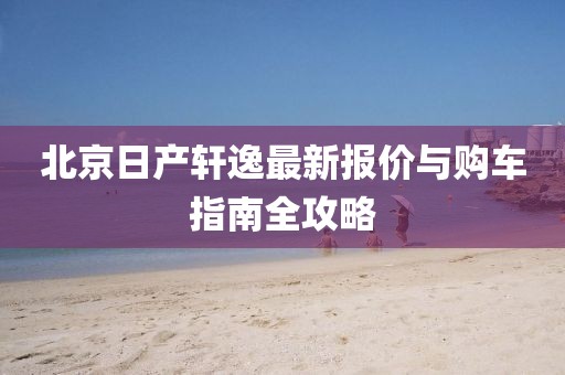 北京日产轩逸最新报价与购车指南全攻略