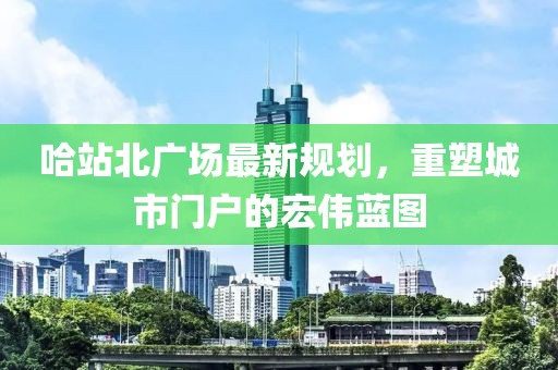 哈站北广场最新规划，重塑城市门户的宏伟蓝图