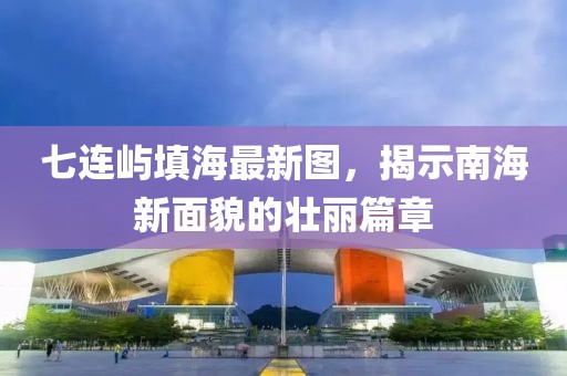 七连屿填海最新图，揭示南海新面貌的壮丽篇章