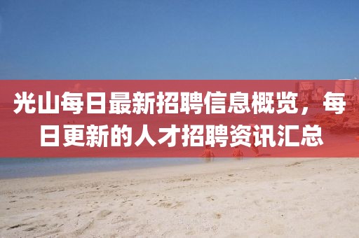 光山每日最新招聘信息概览，每日更新的人才招聘资讯汇总