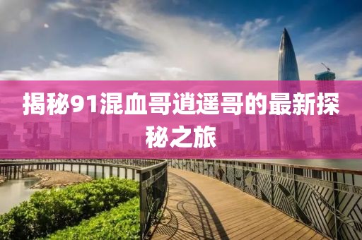 揭秘91混血哥逍遥哥的最新探秘之旅