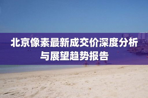 北京像素最新成交价深度分析与展望趋势报告