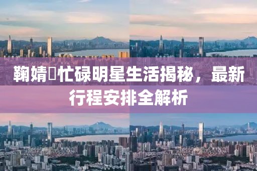鞠婧祎忙碌明星生活揭秘，最新行程安排全解析