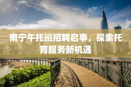 南宁午托班招聘启事，探索托育服务新机遇