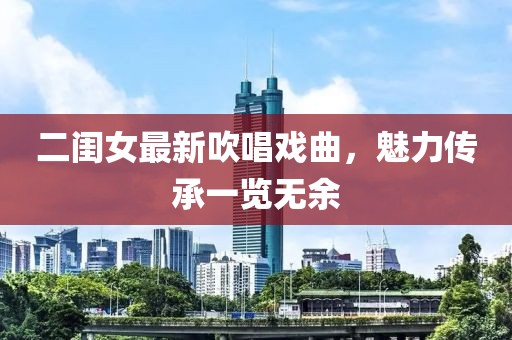 二闺女最新吹唱戏曲，魅力传承一览无余