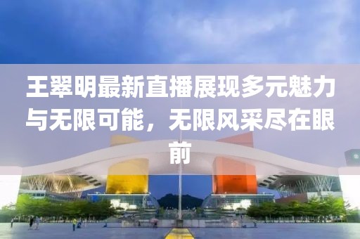 王翠明最新直播展现多元魅力与无限可能，无限风采尽在眼前