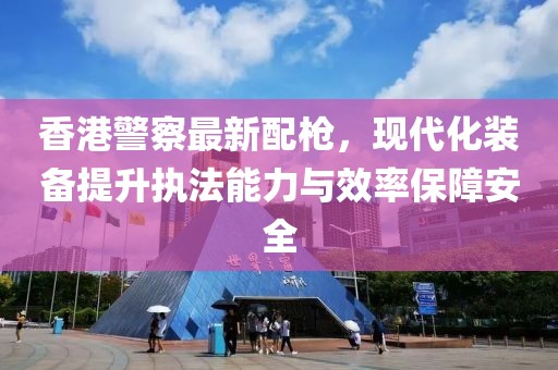 香港警察最新配枪，现代化装备提升执法能力与效率保障安全