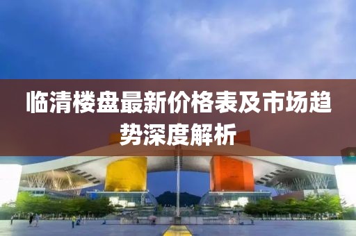 临清楼盘最新价格表及市场趋势深度解析