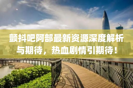 颤抖吧阿部最新资源深度解析与期待，热血剧情引期待！