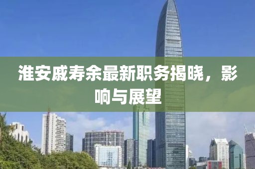 淮安戚寿余最新职务揭晓，影响与展望