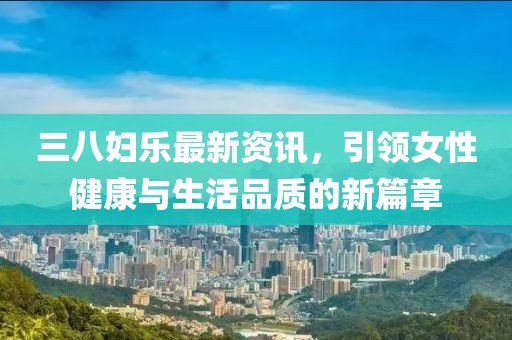 三八妇乐最新资讯，引领女性健康与生活品质的新篇章