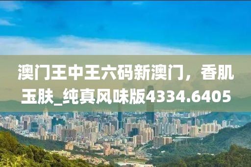 澳门王中王六码新澳门，香肌玉肤_纯真风味版4334.6405