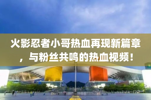 火影忍者小哥热血再现新篇章，与粉丝共鸣的热血视频！