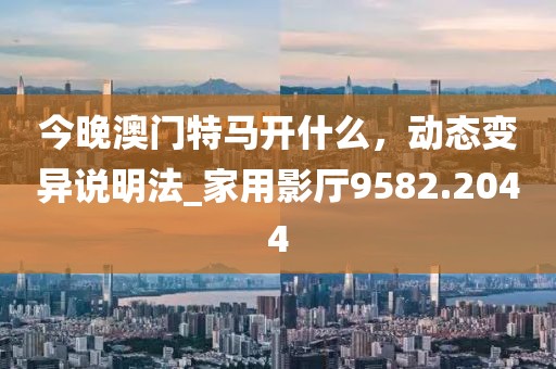 今晚澳门特马开什么，动态变异说明法_家用影厅9582.2044
