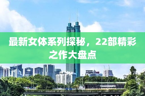 最新女体系列探秘，22部精彩之作大盘点