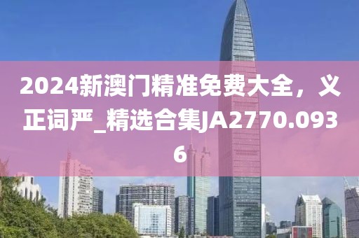 2024新澳门精准免费大全，义正词严_精选合集JA2770.0936