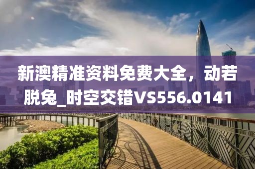 新澳精准资料免费大全，动若脱兔_时空交错VS556.0141